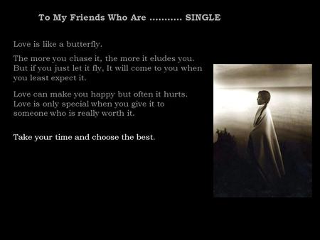 To My Friends Who Are........... SINGLE Love is like a butterfly. The more you chase it, the more it eludes you. But if you just let it fly, It will come.