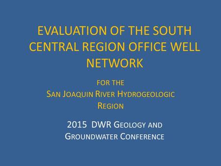 EVALUATION OF THE SOUTH CENTRAL REGION OFFICE WELL NETWORK FOR THE S AN J OAQUIN R IVER H YDROGEOLOGIC R EGION 2015 DWR G EOLOGY AND G ROUNDWATER C ONFERENCE.