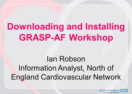 Downloading and Installing GRASP-AF Workshop Ian Robson Information Analyst, North of England Cardiovascular Network.