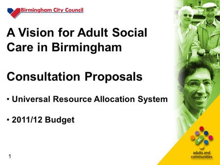 1 A Vision for Adult Social Care in Birmingham Consultation Proposals Universal Resource Allocation System 2011/12 Budget 1.