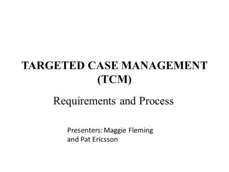 TARGETED CASE MANAGEMENT (TCM) Requirements and Process Presenters: Maggie Fleming and Pat Ericsson.