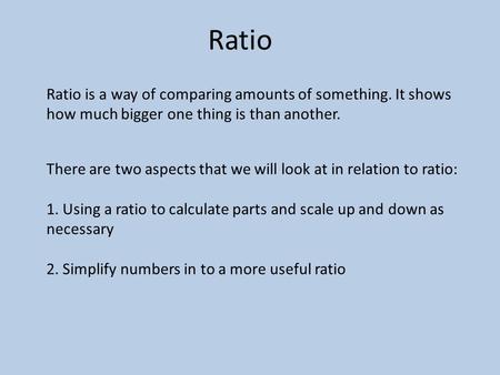 Ratio Ratio is a way of comparing amounts of something. It shows how much bigger one thing is than another. There are two aspects that we will look at.