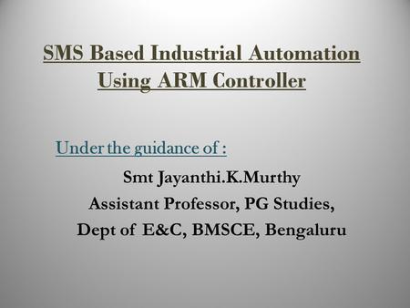 SMS Based Industrial Automation Using ARM Controller Under the guidance of : Smt Jayanthi.K.Murthy Assistant Professor, PG Studies, Dept of E&C, BMSCE,