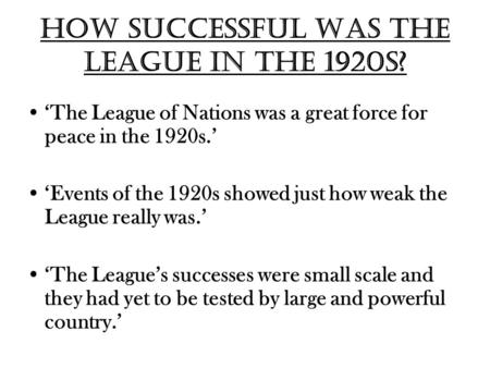 How successful was the League in the 1920s? ‘The League of Nations was a great force for peace in the 1920s.’ ‘Events of the 1920s showed just how weak.