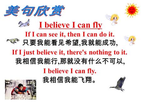 I believe I can fly If I can see it, then I can do it. 只要我能看见希望, 我就能成功, If I just believe it, there's nothing to it. 我相信我能行, 那就没有什么不可以, I believe I can.