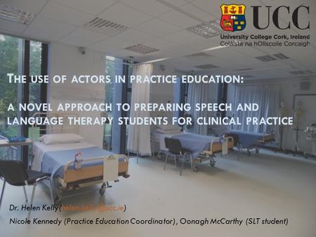T HE USE OF ACTORS IN PRACTICE EDUCATION : A NOVEL APPROACH TO PREPARING SPEECH AND LANGUAGE THERAPY STUDENTS FOR CLINICAL PRACTICE Dr. Helen