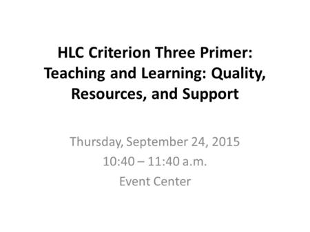HLC Criterion Three Primer: Teaching and Learning: Quality, Resources, and Support Thursday, September 24, 2015 10:40 – 11:40 a.m. Event Center.