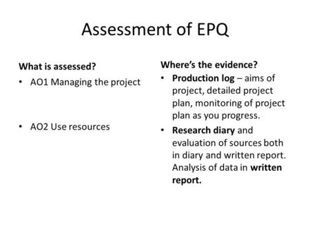 Assessment of EPQ What is assessed? AO1 Managing the project AO2 Use resources Where’s the evidence? Production log – aims of project, detailed project.
