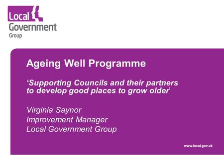 Ageing Well Programme ‘Supporting Councils and their partners to develop good places to grow older’ Virginia Saynor Improvement Manager Local Government.