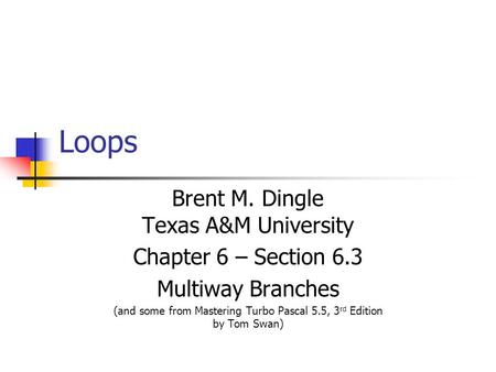Loops Brent M. Dingle Texas A&M University Chapter 6 – Section 6.3 Multiway Branches (and some from Mastering Turbo Pascal 5.5, 3 rd Edition by Tom Swan)