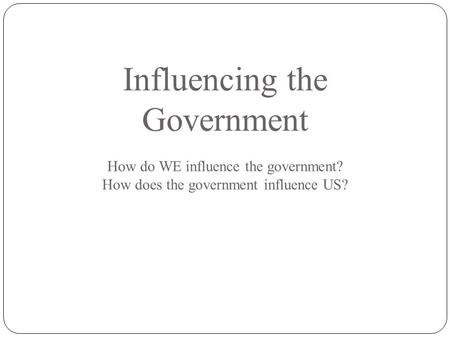 Influencing the Government How do WE influence the government? How does the government influence US?