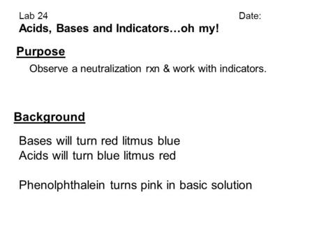 Lab 24Date: Acids, Bases and Indicators…oh my! Purpose Background Observe a neutralization rxn & work with indicators. Bases will turn red litmus blue.