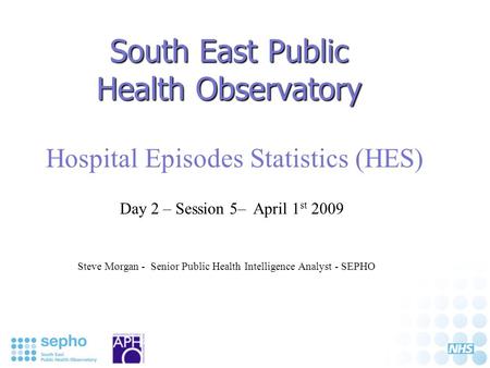South East Public Health Observatory Hospital Episodes Statistics (HES) Steve Morgan - Senior Public Health Intelligence Analyst - SEPHO Day 2 – Session.