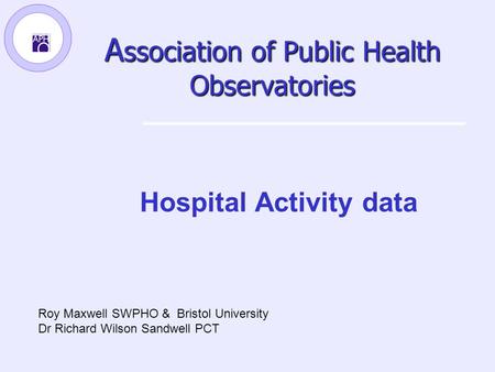 A ssociation of Public Health Observatories Hospital Activity data Roy Maxwell SWPHO & Bristol University Dr Richard Wilson Sandwell PCT.