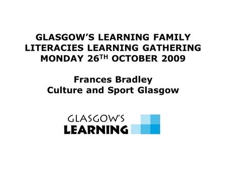 GLASGOW’S LEARNING FAMILY LITERACIES LEARNING GATHERING MONDAY 26 TH OCTOBER 2009 Frances Bradley Culture and Sport Glasgow.