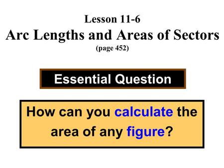 Lesson 11-6 Arc Lengths and Areas of Sectors (page 452) Essential Question How can you calculate the area of any figure?