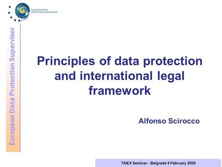 European Data Protection Supervisor TAIEX Seminar - Belgrade 9 February 2009 Principles of data protection and international legal framework Alfonso Scirocco.