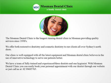 Mosman Dental Clinic a family dental clinic The Mosman Dental Clinic is the longest running dental clinic in Mosman providing quality services since 1930's.