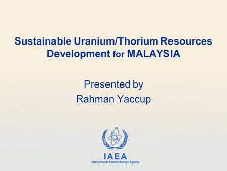IAEA International Atomic Energy Agency Sustainable Uranium/Thorium Resources Development for MALAYSIA Presented by Rahman Yaccup.