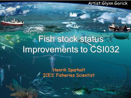 Artist:Glynn Gorick Fish stock status Improvements to CSI032 Henrik Sparholt ICES’ Fisheries Scientist.
