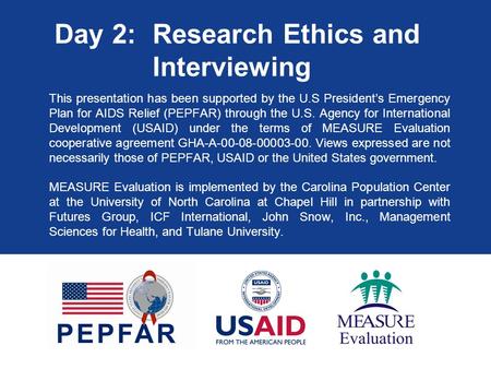 Day 2: Research Ethics and Interviewing This presentation has been supported by the U.S President’s Emergency Plan for AIDS Relief (PEPFAR) through the.