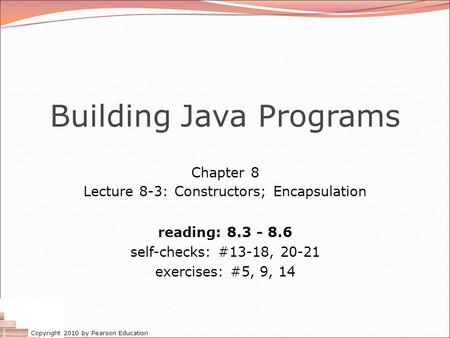 Copyright 2010 by Pearson Education Building Java Programs Chapter 8 Lecture 8-3: Constructors; Encapsulation reading: 8.3 - 8.6 self-checks: #13-18, 20-21.