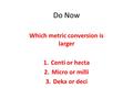 Do Now Which metric conversion is larger 1.Centi or hecta 2.Micro or milli 3.Deka or deci.