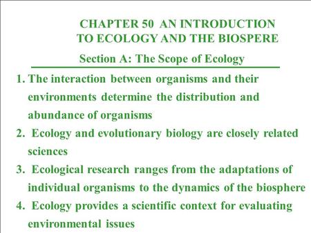CHAPTER 50 AN INTRODUCTION TO ECOLOGY AND THE BIOSPERE Section A: The Scope of Ecology 1.The interaction between organisms and their environments determine.