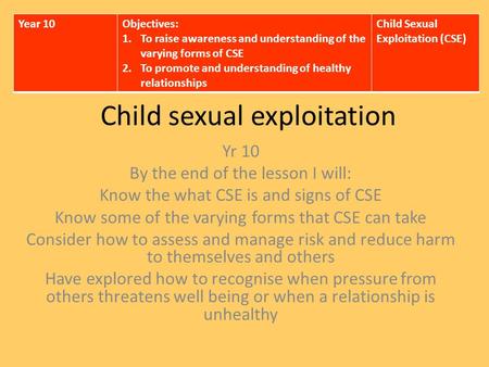 Child sexual exploitation Yr 10 By the end of the lesson I will: Know the what CSE is and signs of CSE Know some of the varying forms that CSE can take.