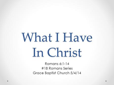 What I Have In Christ Romans 6:1-14 #18 Romans Series Grace Baptist Church 5/4/14.