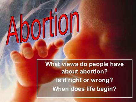 What views do people have about abortion? Is it right or wrong? When does life begin?