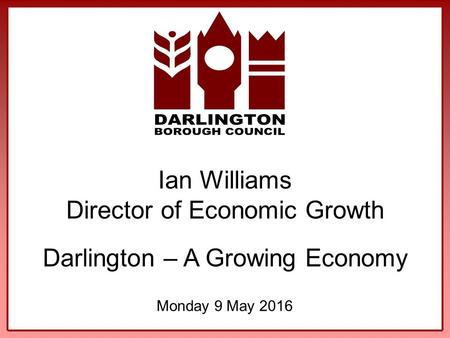 Ian Williams Director of Economic Growth Darlington – A Growing Economy Monday 9 May 2016.