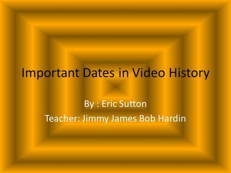 Important Dates in Video History By : Eric Sutton Teacher: Jimmy James Bob Hardin.