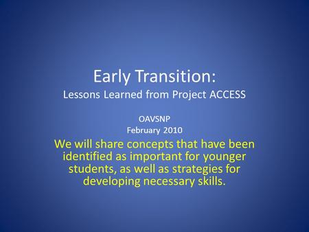 Early Transition: Lessons Learned from Project ACCESS OAVSNP February 2010 We will share concepts that have been identified as important for younger students,