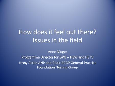 How does it feel out there? Issues in the field Anne Moger Programme Director for GPN – HEW and HETV Jenny Aston ANP and Chair RCGP General Practice Foundation.