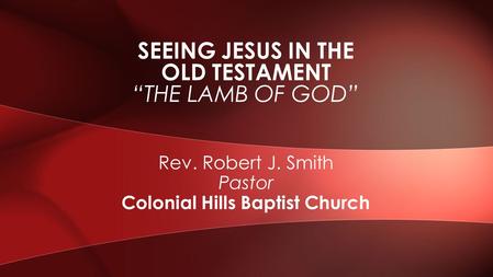 Rev. Robert J. Smith Pastor Colonial Hills Baptist Church SEEING JESUS IN THE OLD TESTAMENT “THE LAMB OF GOD”