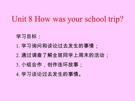 Unit 8 How was your school trip? By Jason Language Goal: Talk about events in the past 学习目标： 1. 学习询问和谈论过去发生的事情； 2. 通过调查了解全班同学上周末的活动； 3. 小组合作，创作连环故事； 4.