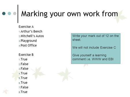 Marking your own work from Exercise A 1. Arthur’s Bench 2. Mitchell’s Autos 3. Playground 4. Post Office Exercise B 1. True 2. False 3. False 4. True 5.