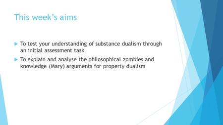 This week’s aims  To test your understanding of substance dualism through an initial assessment task  To explain and analyse the philosophical zombies.