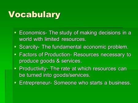 Vocabulary  Economics- The study of making decisions in a world with limited resources.  Scarcity- The fundamental economic problem.  Factors of Production-