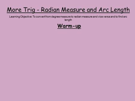 More Trig - Radian Measure and Arc Length Warm-up Learning Objective: To convert from degree measure to radian measure and vice versa and to find arc length.