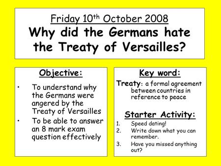 Friday 10 th October 2008 Why did the Germans hate the Treaty of Versailles? Objective: To understand why the Germans were angered by the Treaty of Versailles.