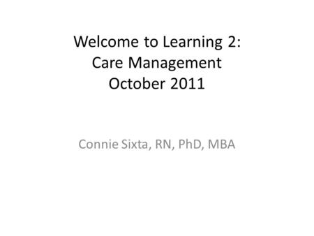 Welcome to Learning 2: Care Management October 2011 Connie Sixta, RN, PhD, MBA.