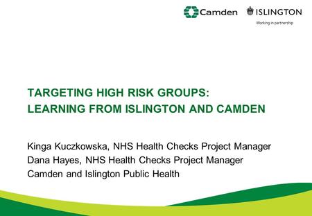 TARGETING HIGH RISK GROUPS: LEARNING FROM ISLINGTON AND CAMDEN Kinga Kuczkowska, NHS Health Checks Project Manager Dana Hayes, NHS Health Checks Project.