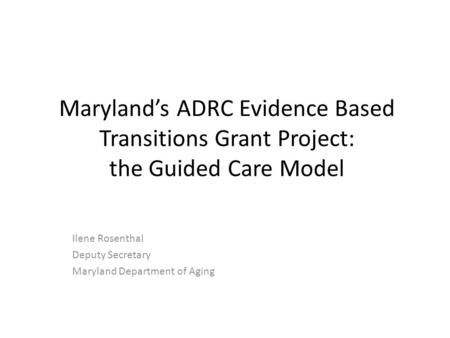 Maryland’s ADRC Evidence Based Transitions Grant Project: the Guided Care Model Ilene Rosenthal Deputy Secretary Maryland Department of Aging.