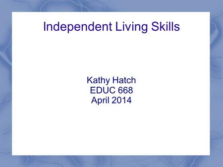 Independent Living Skills Kathy Hatch EDUC 668 April 2014.