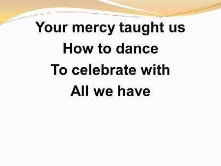 Your mercy taught us How to dance To celebrate with All we have.