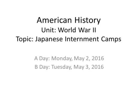 American History Unit: World War II Topic: Japanese Internment Camps A Day: Monday, May 2, 2016 B Day: Tuesday, May 3, 2016.