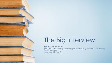 The Big Interview Rebecca Jackson EDU 650: Teaching, Learning and Leading in the 21 st Century Dr. Doerflein January 12, 2015.