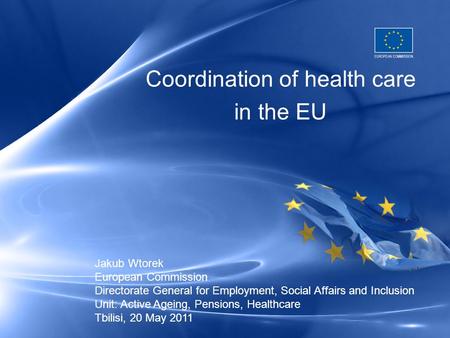 Coordination of health care in the EU Jakub Wtorek European Commission Directorate General for Employment, Social Affairs and Inclusion Unit: Active Ageing,